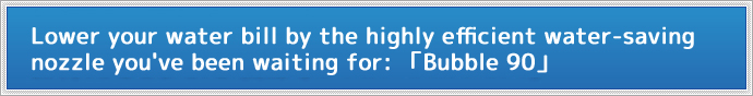 Lower your water bill by the highly efficient water-saving nozzle you've been waiting for「Bubble90(バブル90)」
