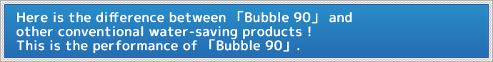 今までの節水製品とはココが違う！Bubble90の性能